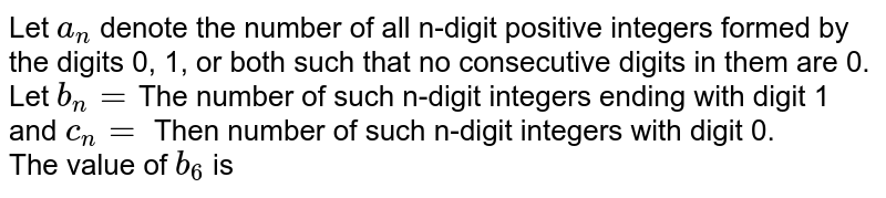 Let a_(n) denote the number of all digit positive integers formed by the digits 0, 1 or both such that no consecutive digits in them are 0. Let b_(n) = the number of such n-digit integers ending with digit 1 and c_(n) = the number of such n digit integers ending with digit 0. The value of b_(6) is