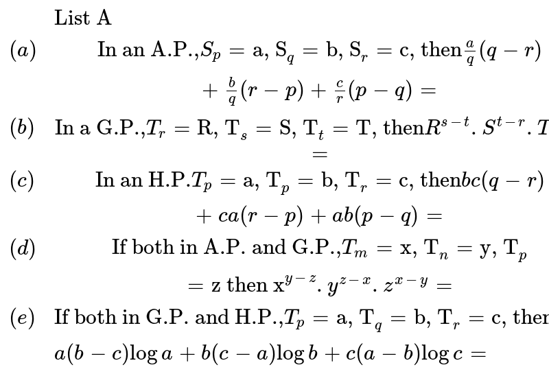 {:(,"List A",,"List B"),((a),"In an A.P.,"S_(p) = "a, S"_(q) = "b, S"_(r) = "c, then" (a)/(q) (q - r) + (b)/(q) (r - p) + (c)/(r) (p - q)=,1.,0),((b),"In a G.P.,"T_(r) = "R, T"_(s) = "S, T"_(t) = "T, then"R^(s-t).S^(t-r).T^(r-s)=,2.,0),((c),"In an H.P."T_(p) = "a, T"_(p) = "b, T"_(r) = "c, then" bc(q - r) + ca (r - p) + ab (p - q) =,3.,0),((d),"If both in A.P. and G.P.,"T_(m) = "x, T"_(n) = "y, T"_(p) = "z then x"^(y - z).y^(z - x).z^(x-y) =,4.,0),((e),"If both in G.P. and H.P.,"T_(p) = "a, T"_(q) = "b, T"_(r) = "c, then",5.,0),(,a(b-c) log a + b (c - a) log b + c (a - b) log c =,,):}