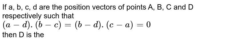 If a, b, c, d are the position vectors of points A, B, C and D respectively such that (a-d).(b-c) = (b-d).(c-a) = 0 then D is the
