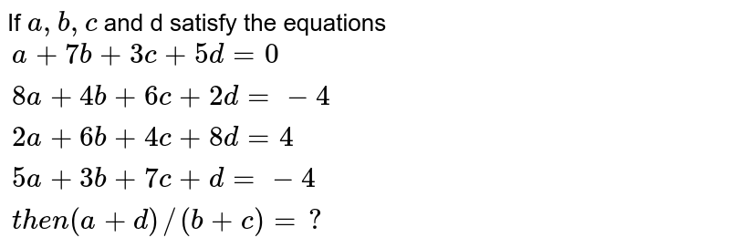If a, b, c and d satisfy the equations {:( a + 7b + 3c + 5d = 0 ),( 8 a + 4b + 6 c + 2 d = - 4 ),( 2 a + 6 b + 4 c + 8 d = 4 ),(5a + 3b + 7c + d = - 4 ),("then " (a + d)//( b + c) = ? ):}