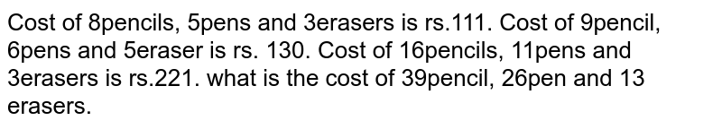 Cost of 8pencils, 5pens and 3erasers is rs.111. Cost of 9pencil, 6pens and 5eraser is rs. 130. Cost of 16pencils, 11pens and 3erasers is rs.221. what is the cost of 39pencil, 26pen and 13 erasers.