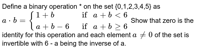 Define a binary operation * on the set {0,1,2,3,4,5} as <br> `a*b = {:{(a+b, if a +b < 6),(a+b-6, if a +bge6):}` Show that zero is the identity for this operation and each element `ane0` of the set is invertible with 6 - a being the inverse of a.