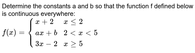Determine the constants 'a' and 'b' so that the function 'f' defined below is continuous everywhere: <br> `f(x) = {:{(x+2,xle2),(ax+b,2 < x<5),(3x-2,xge5):}`
