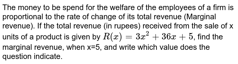 The money to be spend for the welfare of the employees of a firm is proportional to the rate of change of its total revenue (Marginal revenue). If the total revenue (in rupees) received from the sale of x units of a product is given by `R(x)=3x^2+36 x+5`, find the marginal revenue, when x=5, and write which value does the question indicate.