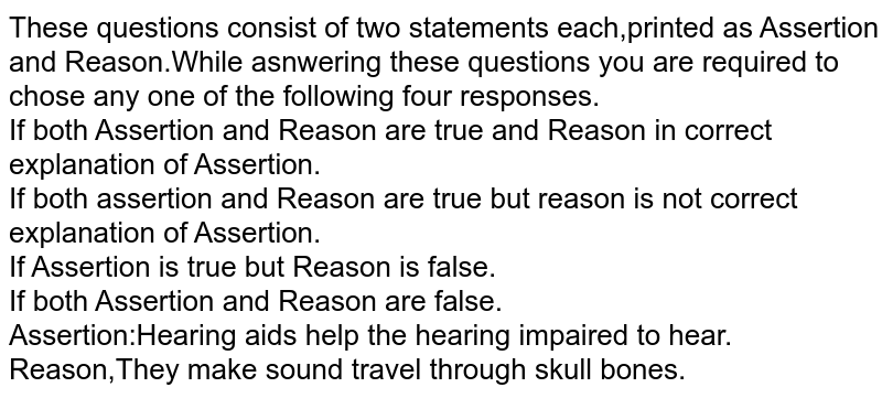 These questions consist of two statements each,printed as Assertion and Reason.While asnwering these questions you are required to chose any one of the following four responses.<br>If both Assertion and Reason are true and Reason in correct explanation of Assertion.<br>If both assertion and Reason are true but reason is not correct explanation of Assertion.<br>If Assertion is true but Reason is false.<br>If both Assertion and Reason are false.<br>Assertion:Hearing aids help the hearing impaired to hear.<br>Reason,They make sound travel through skull bones.