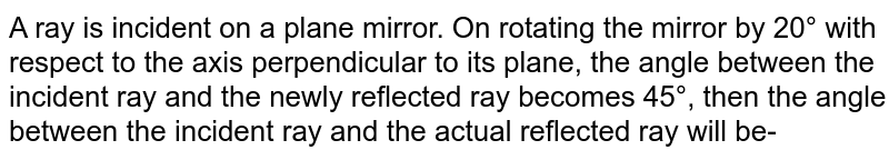A ray is incident on a plane mirror. On rotating the mirror by 20° with respect to the axis perpendicular to its plane, the angle between the incident ray and the newly reflected ray becomes 45°, then the angle between the incident ray and the actual reflected ray will be-