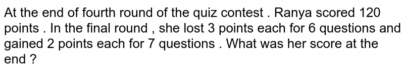 At the end of fourth round of the quiz contest . Ranya scored 120 points . In the final round , she lost 3 points each for 6 questions and gained 2 points each for 7 questions . What was her score at the end ?