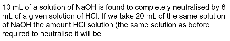 10 ml of a solution of NaOH is found to be completely neutralised by 8 ml  of HCI. If we take 20 ml of the same  solution of NaOH, the amount of HCl solution ( the same solution as before) required to neutrallise it will be: