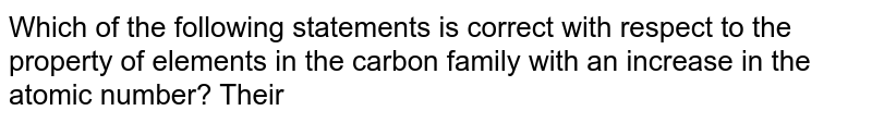 Which of the following statements is correct with respect to the property of elements in the carbon family with an increase in the atomic number? Their