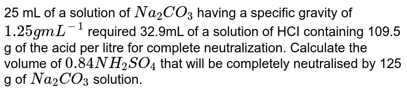 25 mL of a solution of `Na_(2) CO_(3)`  having a specific gravity of `1.25gmL^(-1)` required 32.9mL of a solution of HCI containing 109.5 g of the acid per litre for complete neutralization. Calculate the volume of `0.84NH_(2)SO_(4)` that will be completely neutralised by 125 g of `Na_(2) CO_(3)`  solution.
