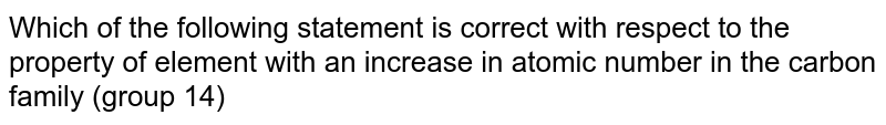 Which of the following statement is correct with respect to the property of element with an increase in atomic number in the carbon family (group 14)
