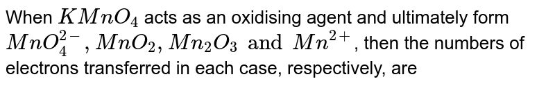 When KMnO_4 acts as an oxidising agent and ultimately form MnO_(4)^(2-) , MnO_(2), Mn_(2)O_(3) and Mn^(2+) , then the numbers of electrons transferred in each case, respectively, are