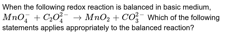 When the following redox reaction is balanced in basic medium, `MnO_(4)^(-) +C_2 O_(4)^(2-)  to  MnO_2  +CO_(3)^(2-)` Which of the following statements applies appropriately to the balanced reaction? 