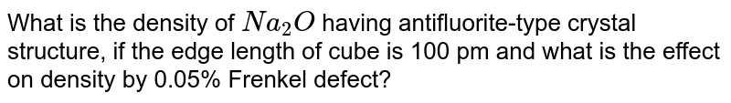 What is the density of `Na_(2)O` having antifluorite-type crystal structure, if the edge length of cube is 100 pm and what is the effect on density by 0.05% Frenkel defect?