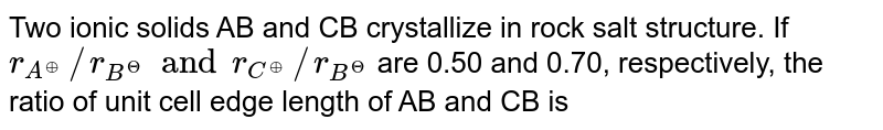 Two ionic solids AB and CB crystallize in rock salt structure. If `r_(A^(o+))//r_(B^(Θ)) and r_(C^(o+))//r_(B^(Θ))` are 0.50 and 0.70, respectively, the ratio of unit cell edge length of AB and CB is