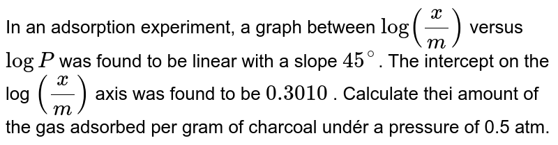  In an adsorption experiment, a graph between `log (x / m)` versus `log P` was found to be linear
with a slope `45^circ`. The intercept on the log `(x / m)` axis was found to be `0.3010` .' Calculate thei amount of the gas adsorbed per gram of
charcoal undér a pressure of 0.5 atm.