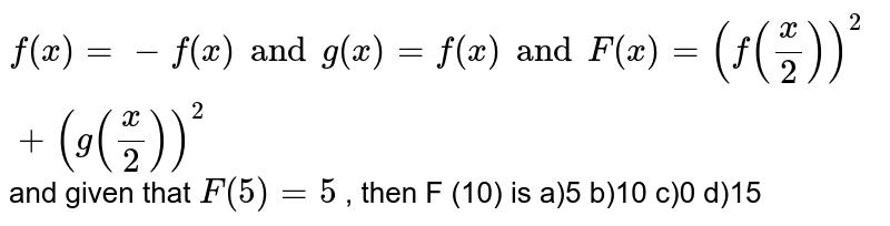 If f'' ( x) = - f ( x) and g ( x) = f' ( x) and F ( x) = ( f (( x)/( 2)))^(2) + ( g (( x)/( 2)))^(2) and given that F ( 5) = 5 , then F (10) is
