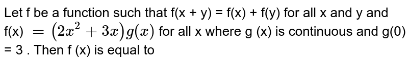 Let f be a function such  that  f(x + y) = f(x) + f(y)  for all x and y  and f(x) `= ( 2 x ^(2) + 3x) g (x) ` for  all x where g (x)  is continuous  and g(0) = 3 . Then f '(x) is equal to a)9 b)3 c)6 d)none of these