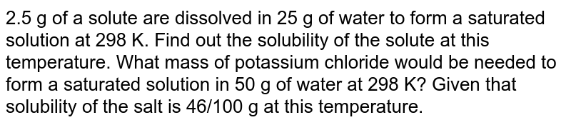 2.5 g of a solute are dissolved in 25 g of water to form a saturated solution at 298 K. Find out the solubility of the solute at this temperature. What mass of potassium chloride would be needed to form a saturated solution in 50 g of water at 298 K? Given that solubility of the salt is 46/100 g at this temperature.