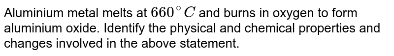 Aluminium metal melts at 660^@ C and burns in oxygen to form aluminium oxide. Identify the physical and chemical properties and changes involved in the above statement.