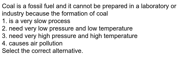 Coal is a fossil fuel and it cannot be prepared in a laboratory or industry because the formation of coal 1. is a very slow process 2. need very low pressure and low temperature 3. need very high pressure and high temperature 4. causes air pollution Select the correct alternative.