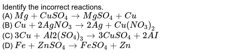 Identify the incorrect reactions. (A) Mg + CuSO_4 to MgSO_4 + Cu (B) Cu + 2AgNO_3 to 2Ag + Cu(NO_3)_2 (C) 3Cu + Al2(SO_4)_3 to 3CuSO_4 + 2AI (D) Fe + ZnSO_4 to FeSO_4 + Zn