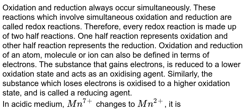Oxidation and reduction always occur simultaneously. These reactions which involve simultaneous oxidation and reduction are called redox reactions. Therefore, every redox reaction is made up of two half reactions. One half reaction represents oxidation and other half reaction represents the reduction. Oxidation and reduction of an atom, molecule or ion can also be defined in terms of electrons. The substance that gains electrons, is reduced to a lower oxidation state and acts as an oxidising agent. Similarly, the substance which loses electrons is oxidised to a higher oxidation state, and is called a reducing agent. <br> In acidic medium, `Mn^(7+)` changes to `Mn^(2+)`, it is
