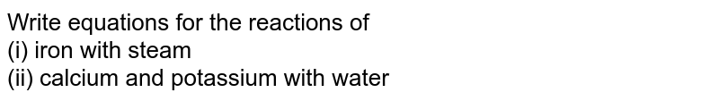 Write the equations for the reactions of (a) iron with steam (b) calcium and potassium with water.