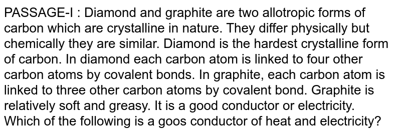 PASSAGE-I : Diamond and graphite are two allotropic forms of carbon which are crystalline in nature. They differ physically but chemically they are similar. Diamond is the hardest crystalline form of carbon. In diamond each carbon atom is linked to four other carbon atoms by covalent bonds. In graphite, each carbon atom is linked to three other carbon atoms by covalent bond. Graphite is relatively soft and greasy. It is a good conductor or electricity. Which of the following is a goos conductor of heat and electricity?
