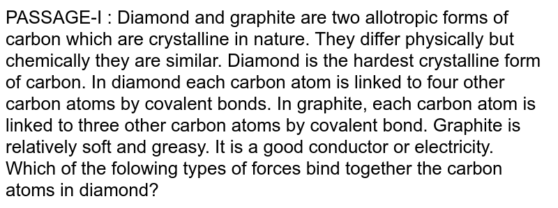 PASSAGE-I : Diamond and graphite are two allotropic forms of carbon which are crystalline in nature. They differ physically but chemically they are similar. Diamond is the hardest crystalline form of carbon. In diamond each carbon atom is linked to four other carbon atoms by covalent bonds. In graphite, each carbon atom is linked to three other carbon atoms by covalent bond. Graphite is relatively soft and greasy. It is a good conductor or electricity. Which of the folowing types of forces bind together the carbon atoms in diamond?