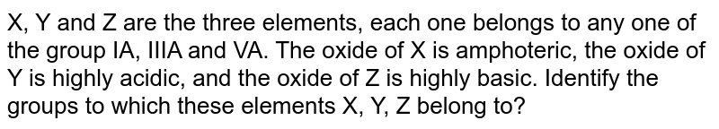 X, Y and Z are the three elements, each one belongs to any one of the group IA, IIIA and VA. The oxide of X is amphoteric, the oxide of Y is highly acidic, and the oxide of Z is highly basic. Identify the groups to which these elements X, Y, Z belong to?