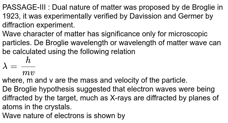 PASSAGE-III : Dual nature of matter was proposed by de Broglie in 1923, it was experimentally verified by Davission and Germer by diffraction experiment. Wave character of matter has significance only for microscopic particles. De Broglie wavelength or wavelength of matter wave can be calculated using the following relation lamda=(h)/(mv) where, 'm' and 'v' are the mass and velocity of the particle. De Broglie hypothesis suggested that electron waves were being diffracted by the target, much as X-rays are diffracted by planes of atoms in the crystals. Wave nature of electrons is shown by