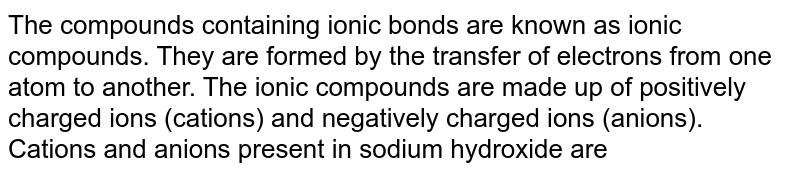 The compounds containing ionic bonds are known as ionic compounds. They are formed by the transfer of electrons from one atom to another. The ionic compounds are made up of positively charged ions (cations) and negatively charged ions (anions). Cations and anions present in sodium hydroxide are