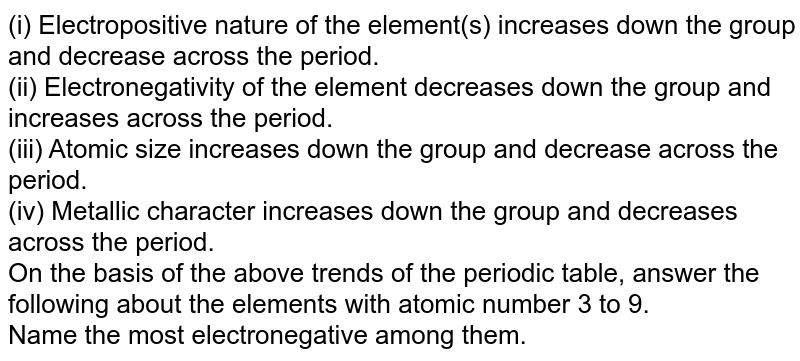 (i) Electropositive nature of the element(s) increases down the group and decrease across the period. (ii) Electronegativity of the element decreases down the group and increases across the period. (iii) Atomic size increases down the group and decrease across the period. (iv) Metallic character increases down the group and decreases across the period. On the basis of the above trends of the periodic table, answer the following about the elements with atomic number 3 to 9. Name the most electronegative among them.