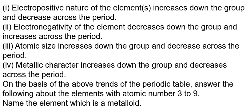 (i) Electropositive nature of the element(s) increases down the group and decrease across the period. (ii) Electronegativity of the element decreases down the group and increases across the period. (iii) Atomic size increases down the group and decrease across the period. (iv) Metallic character increases down the group and decreases across the period. On the basis of the above trends of the periodic table, answer the following about the elements with atomic number 3 to 9. Name the element which is a metalloid.