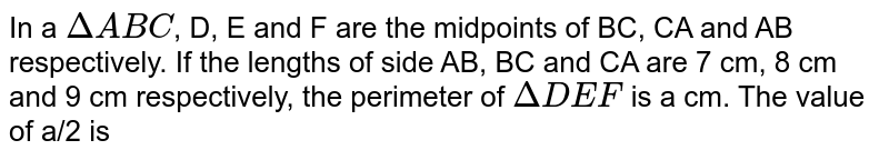 In a `DeltaABC`, D, E and F are the midpoints of BC, CA and AB respectively. If the lengths of side AB, BC and CA are 7 cm, 8 cm and 9 cm respectively, the perimeter of `DeltaDEF` is a cm. The value of a/2 is 