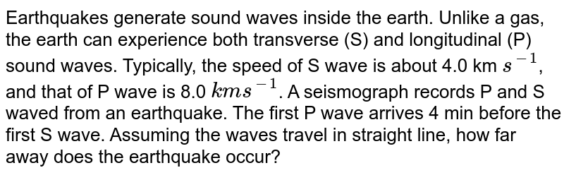 Earthquakes generate sound waves inside the earth. Unlike a gas, the earth can experience both transverse (S) and longitudinal (P) sound waves. Typically the speed of S wave is about 4.0"km s"^(-1) , and that of P wave is 8.0" km s"^(-1) . A seismograph records P and S waves from an earthquake. The first P wave arrives 4 min before the first S wave. Assuming the waves travel in straight line, at what distance does the earthquake occur ?