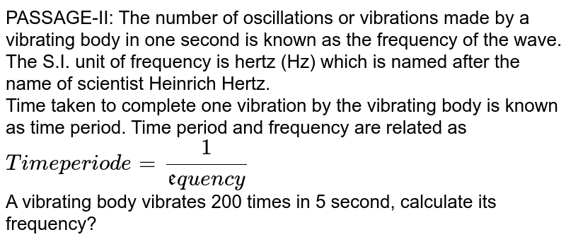 PASSAGE-II: The number of oscillations or vibrations made by a vibrating body in one second is known as the frequency of the wave. The S.I. unit of frequency is hertz (Hz) which is named after the name of scientist Heinrich Hertz. Time taken to complete one vibration by the vibrating body is known as time period. Time period and frequency are related as "Time periode" = 1/("frequency") A vibrating body vibrates 200 times in 5 second, calculate its frequency?