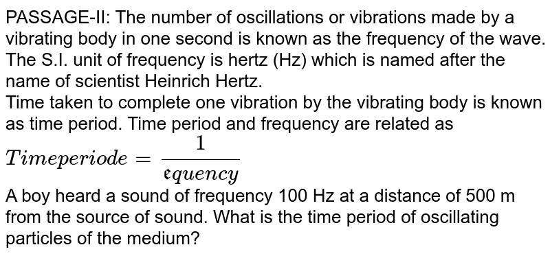 PASSAGE-II: The number of oscillations or vibrations made by a vibrating body in one second is known as the frequency of the wave. The S.I. unit of frequency is hertz (Hz) which is named after the name of scientist Heinrich Hertz. Time taken to complete one vibration by the vibrating body is known as time period. Time period and frequency are related as "Time periode" = 1/("frequency") A boy heard a sound of frequency 100 Hz at a distance of 500 m from the source of sound. What is the time period of oscillating particles of the medium?