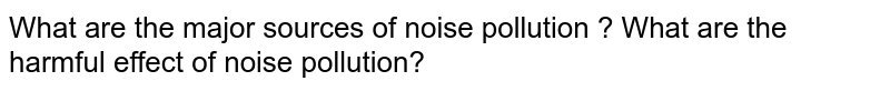 What are the major sources of noise pollution ? What are the harmful effect of noise pollution?