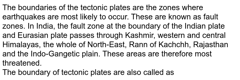 The boundaries of the tectonic plates are the zones where earthquakes are most likely to occur. These are known as fault zones. In India, the fault zone at the boundary of the Indian plate and Eurasian plate passes through Kashmir, western and central Himalayas, the whole of North-East, Rann of Kachchh, Rajasthan and the Indo-Gangetic plain. These areas are therefore most threatened. The boundary of tectonic plates are also called as