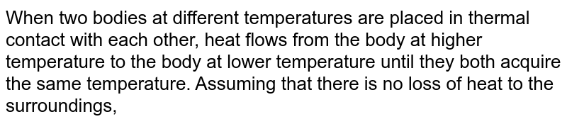 When two bodies at different temperatures are placed in thermal contact with each other, heat flows from the body at higher temperature to the body at lower temperature until they both acquire the same temperature. Assuming that there is no loss of heat to the surroundings,