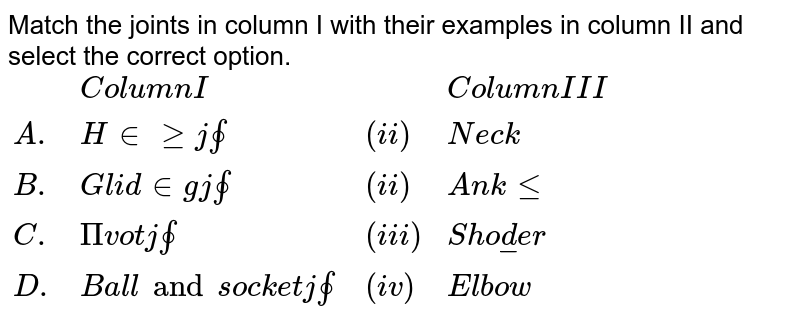 Match the joints in column I with their examples in column II and select the correct option. {:("", "Column I", "", "Column III"), (A., "Hinge joint", (ii), "Neck"), (B., "Gliding joint", (ii), "Ankle"), (C., "Pivot joint", (iii), "Shoulder"), (D., "Ball and socket joint", (iv), "Elbow"):}