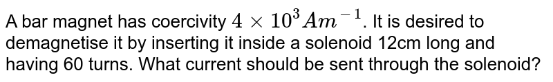 A bar magnet has coercivity `4 xx 10^(3)A m^(-1)`. It is desired to demagnetise it by inserting it inside a solenoid 12cm long and having 60 turns. What current should be sent through the solenoid?