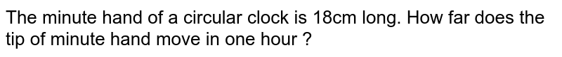 The minute hand of a circular clock is 18cm long. How far does the tip of minute hand move in one hour ?
