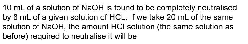 10 ml of a solution of NaOH is found to be completely neutralised by 8 ml  of HCI. If we take 20 ml of the same  solution of NaOH, the amount of HCl solution ( the same solution as before) required to neutrallise it will be: