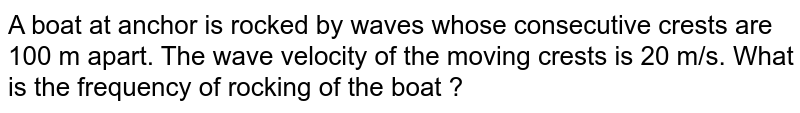  A boat at anchor is rocked by waves whose consecutive crests are 100 m apart. The wave velocity of the moving crests is 20 m/s. What is the frequency of rocking of the boat ? 