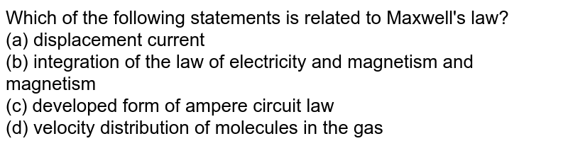Which of the following statements is related to Maxwell&#39;s law? (a) displacement current (b) integration of the law of electricity and magnetism and magnetism (c) developed form of ampere circuit law (d) velocity distribution of molecules in the gas