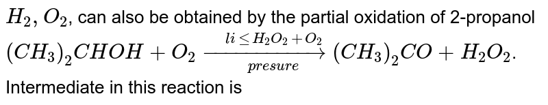 `H_(2),O_(2)`, can also be obtained by the partial oxidation of 2-propanol <br> `(CH_(3))_(2)CHOH+O_(2) underset("presure")overset("little"H_(2)O_(2)+O_(2))(rarr)(CH_(3))_(2)CO+H_(2)O_(2)`. Intermediate in this reaction is