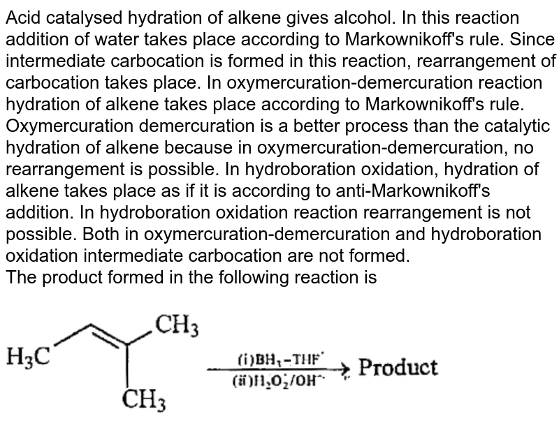 Acid catalysed hydration of alkene gives alcohol. In this reaction addition of water takes place according to Markownikoff's rule. Since intermediate carbocation is formed in this reaction, rearrangement of carbocation takes place. In oxymercuration-demercuration reaction hydration of alkene takes place according to Markownikoff's rule. Oxymercuration demercuration is a better process than the catalytic hydration of alkene because in oxymercuration-demercuration, no rearrangement is possible. In hydroboration oxidation, hydration of alkene takes place as if it is according to anti-Markownikoff's addition. In hydroboration oxidation reaction rearrangement is not possible. Both in oxymercuration-demercuration and hydroboration oxidation intermediate carbocation are not formed. <br> The product formed in the following reaction is <img src="https://doubtnut-static.s.llnwi.net/static/physics_images/BRL_JEE_MN_ADV_CHE_XI_V02_C08_E03_043_Q01.png" width="80%">